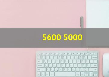 5600 5000